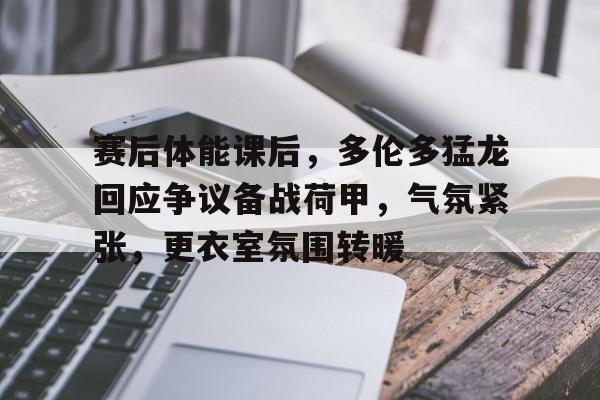 赛后体能课后，多伦多猛龙回应争议备战荷甲，气氛紧张，更衣室氛围转暖的简单介绍-凯发网站