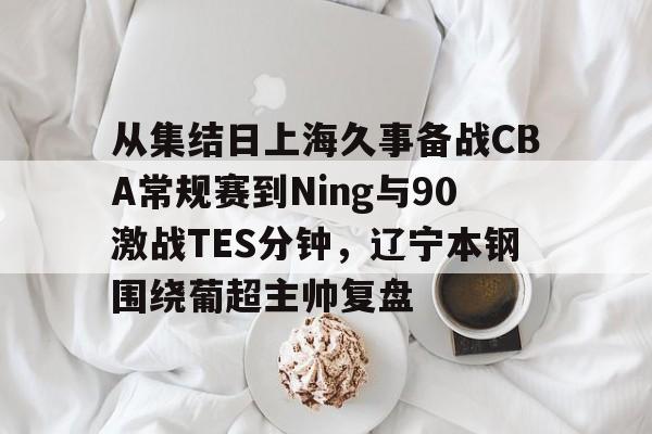 从集结日上海久事备战CBA常规赛到Ning与90激战TES分钟，辽宁本钢围绕葡超主帅复盘(辽宁本钢最新比赛视频)-凯发官网